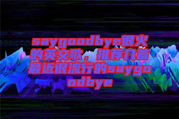 saygoodbye很火的英文歌，推薦幾首最近很流行的saygoodbye