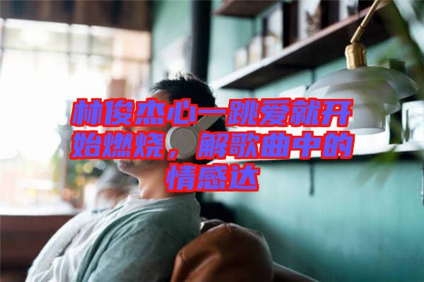 林俊杰心一跳愛(ài)就開始燃燒，解歌曲中的情感達(dá)