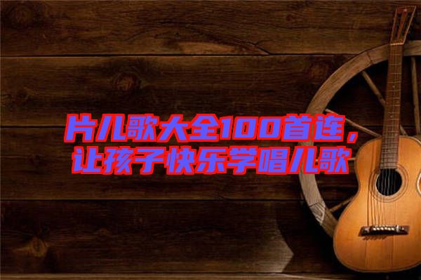 片兒歌大全100首連，讓孩子快樂學(xué)唱兒歌