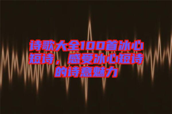 詩歌大全100首冰心短詩，感受冰心短詩的詩意魅力