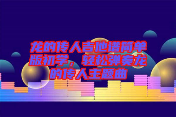 龍的傳人吉他譜簡單版初學(xué)，輕松彈奏龍的傳人主題曲
