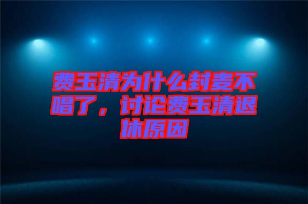 費(fèi)玉清為什么封麥不唱了，討論費(fèi)玉清退休原因