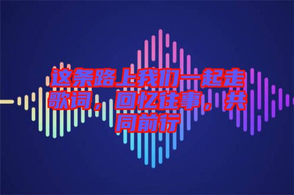 這條路上我們一起走歌詞，回憶往事，共同前行