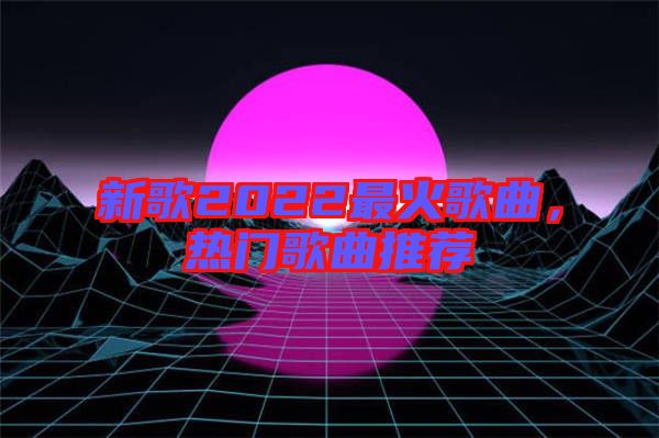 新歌2022最火歌曲，熱門(mén)歌曲推薦
