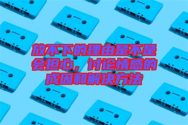放不下的理由是不是會擔(dān)心，討論情感的成因和解決方法
