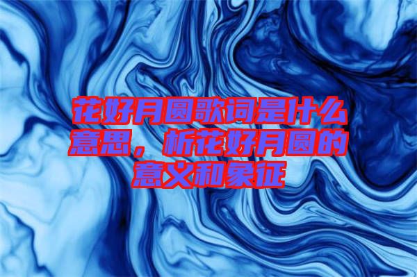 花好月圓歌詞是什么意思，析花好月圓的意義和象征