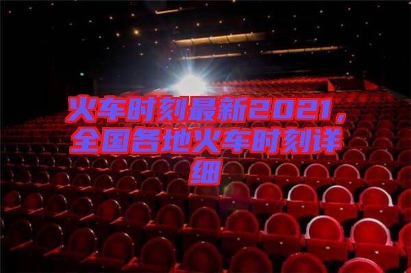 火車時(shí)刻最新2021，全國(guó)各地火車時(shí)刻詳細(xì)