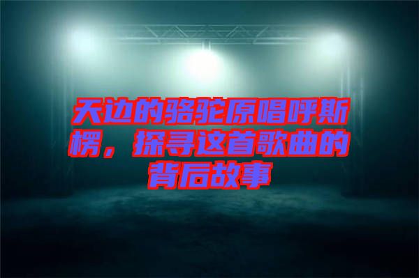 天邊的駱駝原唱呼斯楞，探尋這首歌曲的背后故事