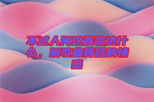 不過人間這首歌達(dá)什么，解歌曲背后的情感