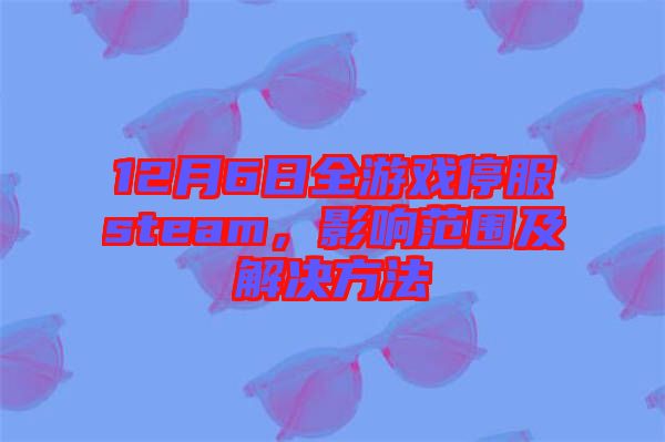 12月6日全游戲停服steam，影響范圍及解決方法