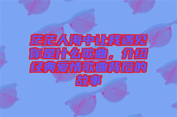茫茫人海中讓我遇見你是什么歌曲，介紹經(jīng)典愛情歌曲背后的故事