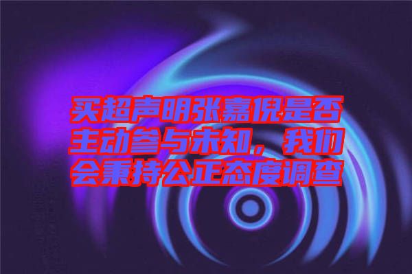 買超聲明張嘉倪是否主動參與未知，我們會秉持公正態(tài)度調(diào)查