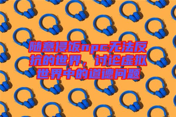 隨意侵飯npc無(wú)法反抗的世界，討論虛擬世界中的道德問題