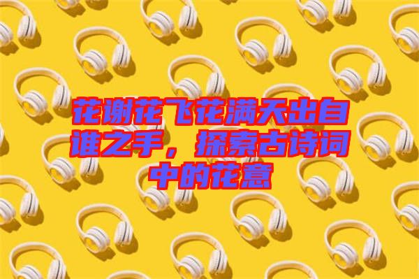 花謝花飛花滿天出自誰(shuí)之手，探索古詩(shī)詞中的花意