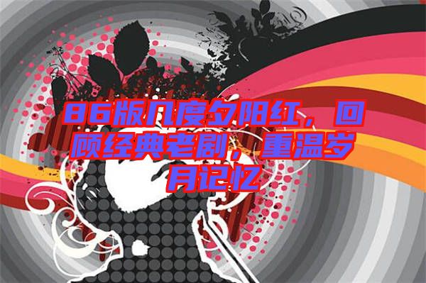 86版幾度夕陽紅，回顧經(jīng)典老劇，重溫歲月記憶
