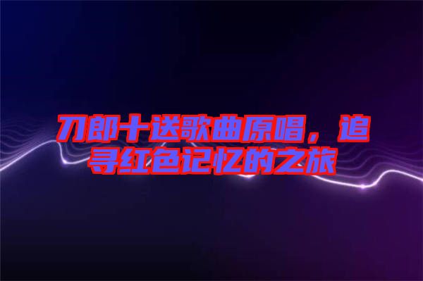 刀郎十送歌曲原唱，追尋紅色記憶的之旅