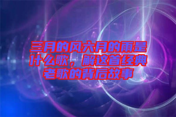 三月的風(fēng)六月的雨是什么歌，解這首經(jīng)典老歌的背后故事