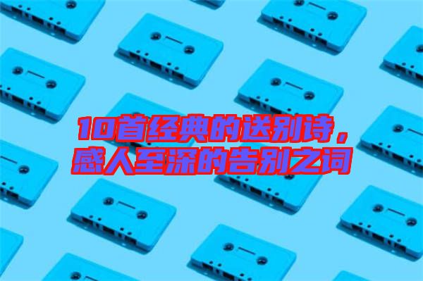 10首經(jīng)典的送別詩，感人至深的告別之詞
