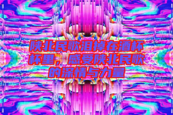 陜北民歌淚掉在酒杯杯里，感受陜北民歌的深情與力量