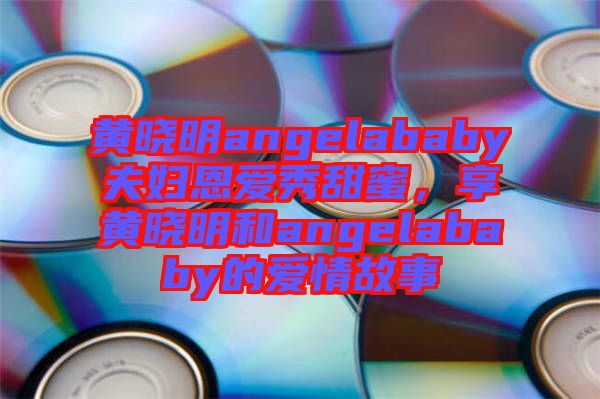 黃曉明angelababy夫婦恩愛(ài)秀甜蜜，享黃曉明和angelababy的愛(ài)情故事