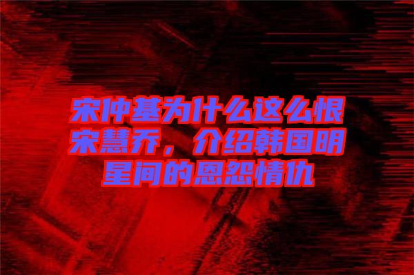 宋仲基為什么這么恨宋慧喬，介紹韓國(guó)明星間的恩怨情仇