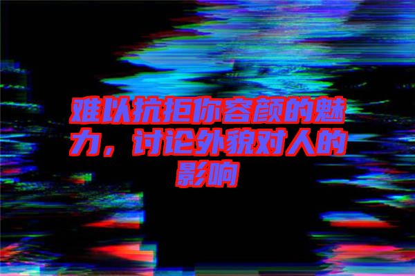 難以抗拒你容顏的魅力，討論外貌對人的影響