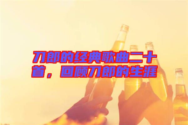 刀郎的經(jīng)典歌曲二十首，回顧刀郎的生涯