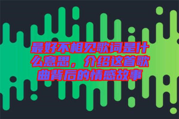 最好不相見歌詞是什么意思，介紹這首歌曲背后的情感故事