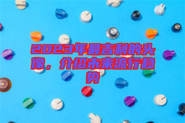 2023年最吉利的頭像，介紹未來流行趨勢