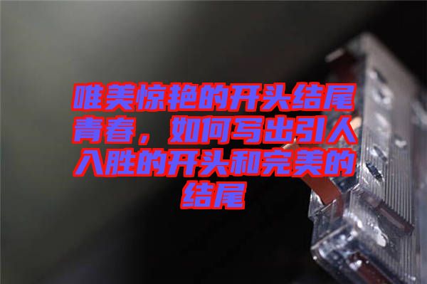 唯美驚艷的開頭結(jié)尾青春，如何寫出引人入勝的開頭和完美的結(jié)尾