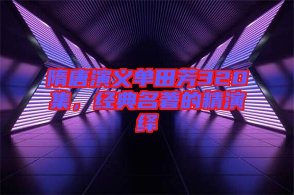 隋唐演義單田芳320集，經(jīng)典名著的精演繹