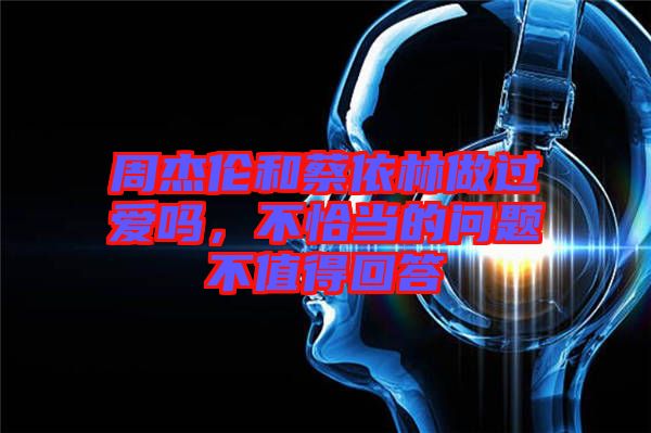 周杰倫和蔡依林做過(guò)愛(ài)嗎，不恰當(dāng)?shù)膯?wèn)題不值得回答