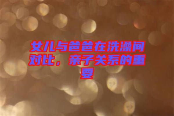 女兒與爸爸在洗澡間對比，親子關系的重要