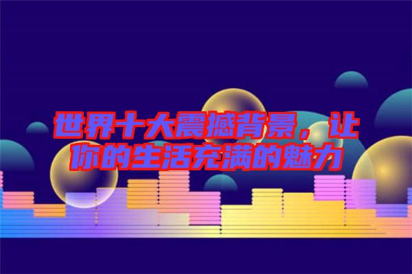 世界十大震撼背景，讓你的生活充滿的魅力