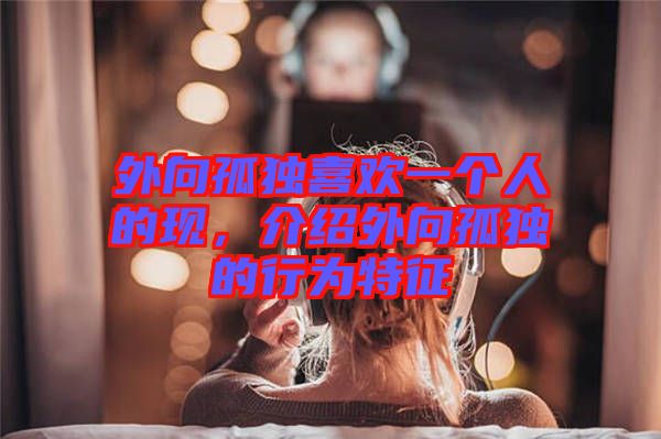 外向孤獨(dú)喜歡一個人的現(xiàn)，介紹外向孤獨(dú)的行為特征