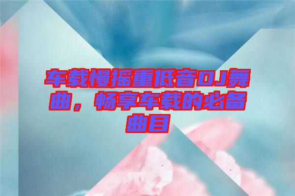 車載慢搖重低音DJ舞曲，暢享車載的必備曲目