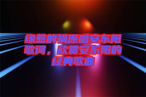 緣惹的禍原唱安東陽歌詞，欣賞安東陽的經(jīng)典歌曲