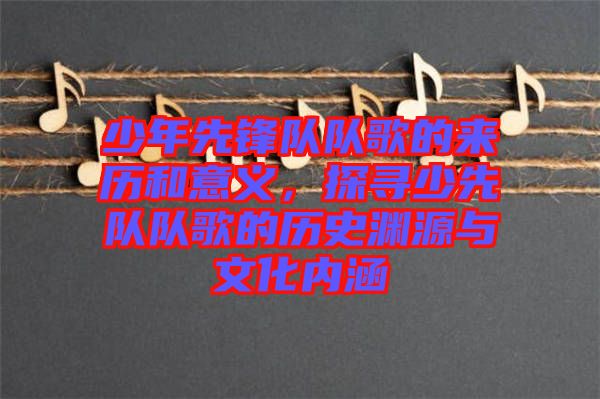 少年先鋒隊隊歌的來歷和意義，探尋少先隊隊歌的歷史淵源與文化內(nèi)涵