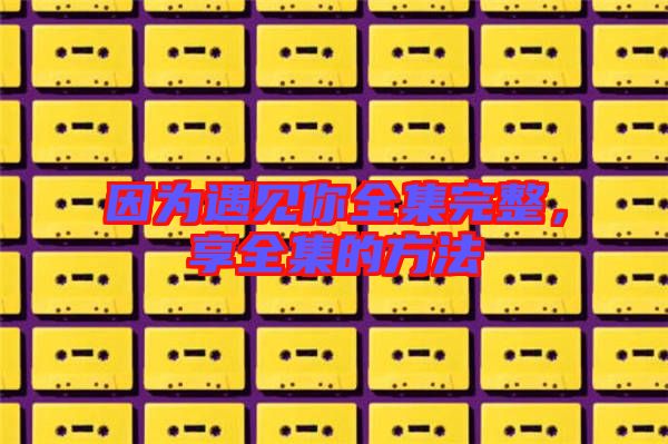 因?yàn)橛鲆娔闳暾?，享全集的方? width=