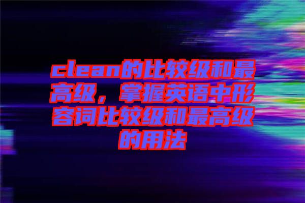 clean的比較級和最高級，掌握英語中形容詞比較級和最高級的用法