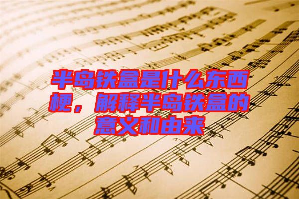 半島鐵盒是什么東西梗，解釋半島鐵盒的意義和由來