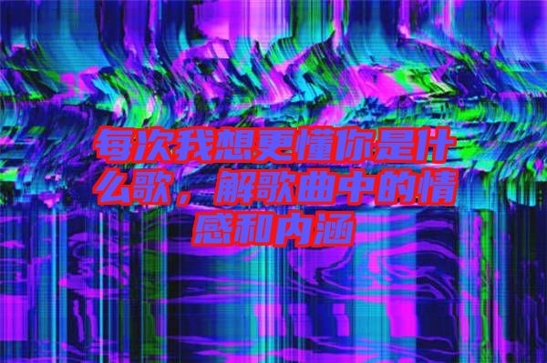 每次我想更懂你是什么歌，解歌曲中的情感和內(nèi)涵