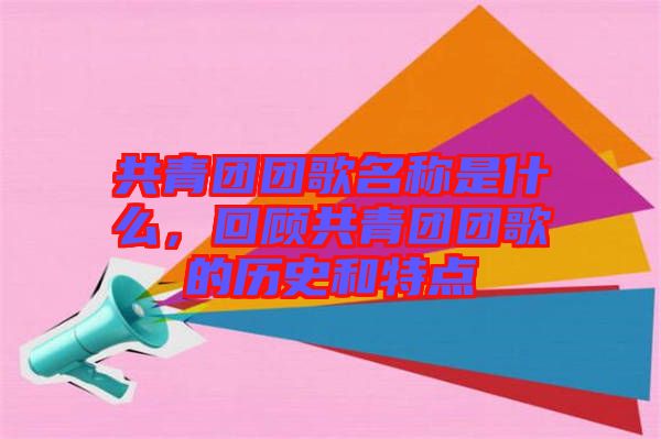 共青團團歌名稱是什么，回顧共青團團歌的歷史和特點