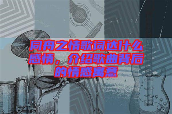 同舟之情歌詞達什么感情，介紹歌曲背后的情感寓意