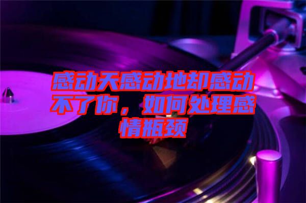 感動(dòng)天感動(dòng)地卻感動(dòng)不了你，如何處理感情瓶頸