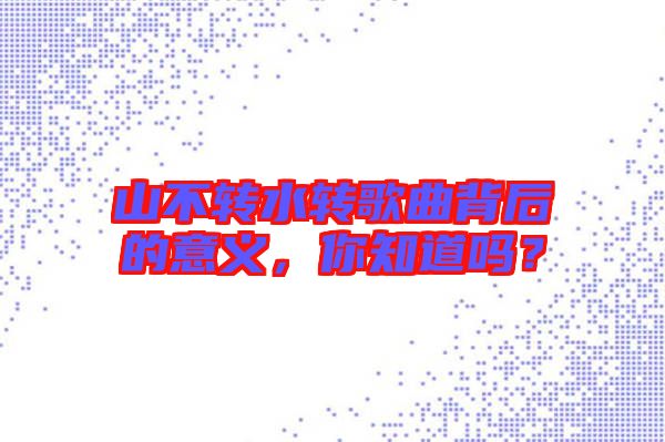 山不轉(zhuǎn)水轉(zhuǎn)歌曲背后的意義，你知道嗎？
