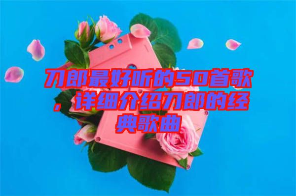 刀郎最好聽的50首歌，詳細介紹刀郎的經(jīng)典歌曲