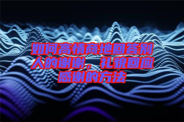 如何高情商地回答別人的謝謝，禮貌回應(yīng)感謝的方法