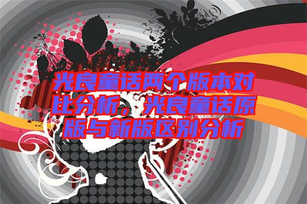 光良童話兩個(gè)版本對(duì)比分析，光良童話原版與新版區(qū)別分析