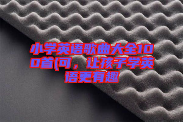 小學(xué)英語歌曲大全100首(可，讓孩子學(xué)英語更有趣